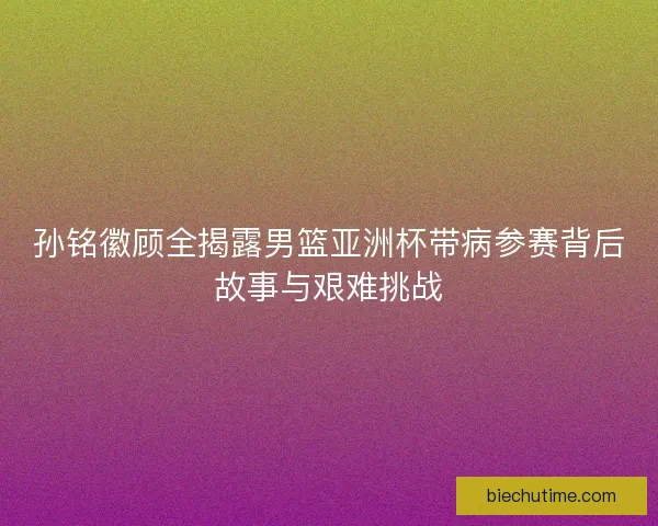 孙铭徽顾全揭露男篮亚洲杯带病参赛背后故事与艰难挑战 孙铭徽顾全揭露男篮亚洲杯带病参赛背后故事与艰难挑战