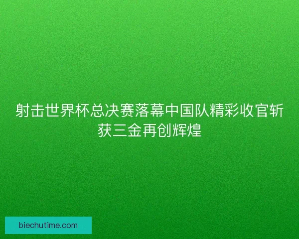 射击世界杯总决赛落幕中国队精彩收官斩获三金再创辉煌