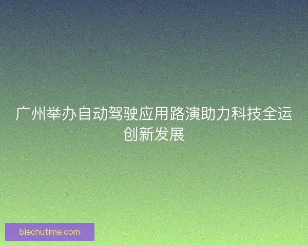 广州举办自动驾驶应用路演助力科技全运创新发展 广州举办自动驾驶应用路演助力科技全运创新发展
