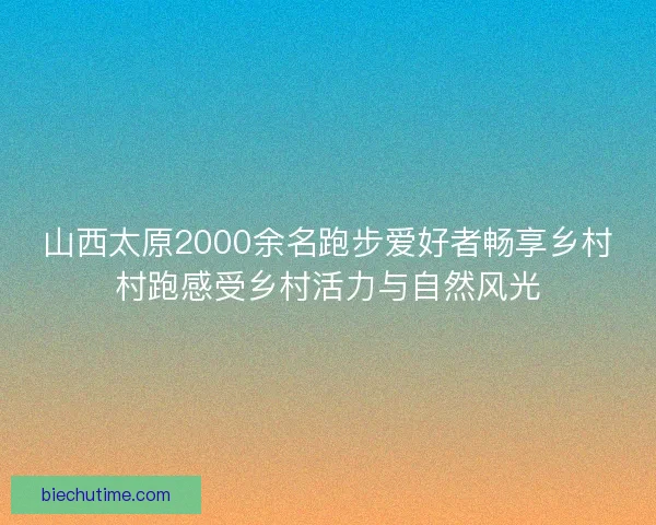 山西太原2000余名跑步爱好者畅享乡村村跑感受乡村活力与自然风光
