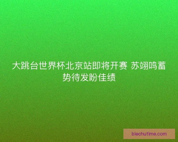 大跳台世界杯北京站即将开赛 苏翊鸣蓄势待发盼佳绩
