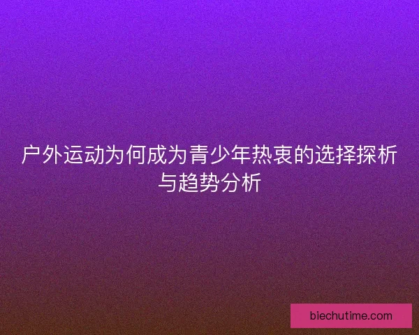 户外运动为何成为青少年热衷的选择探析与趋势分析