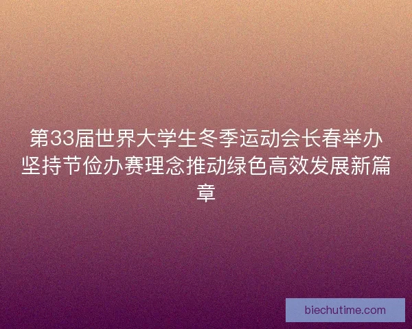 第33届世界大学生冬季运动会长春举办坚持节俭办赛理念推动绿色高效发展新篇章